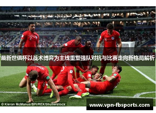 最新世俱杯以战术博弈为主线重塑强队对抗与比赛走向新格局解析