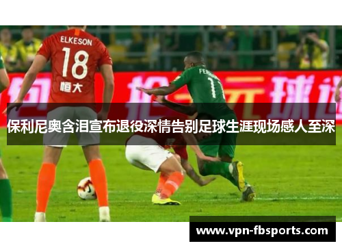 保利尼奥含泪宣布退役深情告别足球生涯现场感人至深