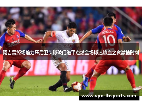 阿吉雷终场前力压后卫头球破门绝平点燃全场球迷热血之夜激情时刻 阿吉雷终场前力压后卫头球破门绝平点燃全场球迷热血之夜激情时刻
