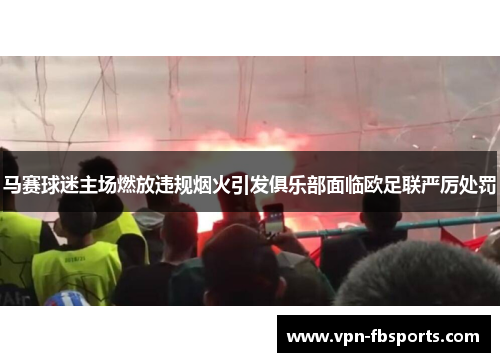 马赛球迷主场燃放违规烟火引发俱乐部面临欧足联严厉处罚 马赛球迷主场燃放违规烟火引发俱乐部面临欧足联严厉处罚