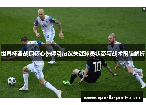 世界杯备战期核心伤停引热议关键球员状态与战术前瞻解析 世界杯备战期核心伤停引热议关键球员状态与战术前瞻解析