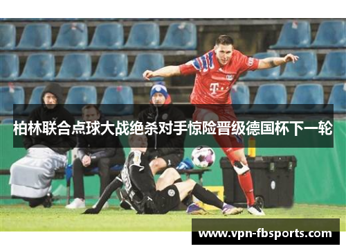 柏林联合点球大战绝杀对手惊险晋级德国杯下一轮 柏林联合点球大战绝杀对手惊险晋级德国杯下一轮
